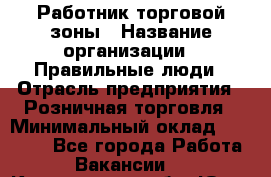 Работник торговой зоны › Название организации ­ Правильные люди › Отрасль предприятия ­ Розничная торговля › Минимальный оклад ­ 30 000 - Все города Работа » Вакансии   . Кемеровская обл.,Юрга г.